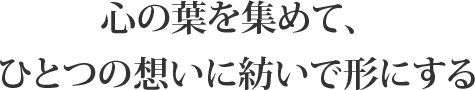 心の葉を集めて、ひとつの想いに紡いで形にする